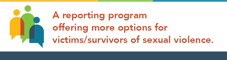 A reporting program offering more options for victims/survivors of sexual violence.